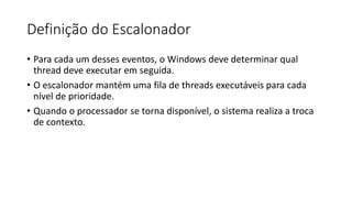 Definição do Escalonador 
• Para cada um desses eventos, o Windows deve determinar qual 
thread deve executar em seguida. 
• O escalonador mantém uma fila de threads executáveis para cada 
nível de prioridade. 
• Quando o processador se torna disponível, o sistema realiza a troca 
de contexto. 
 