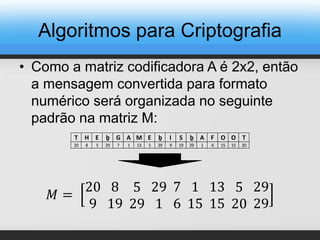 • Como a matriz codificadora A é 2x2, então
a mensagem convertida para formato
numérico será organizada no seguinte
padrão na matriz M:
T H E ḇ G A M E ḇ I S ḇ A F O O T
20 8 5 29 7 1 13 5 29 9 19 29 1 6 15 15 20
𝑀 =
20
9
8
19
5
29
29
1
7
6
1
15
13
15
5
20
29
29
Algoritmos para Criptografia
 