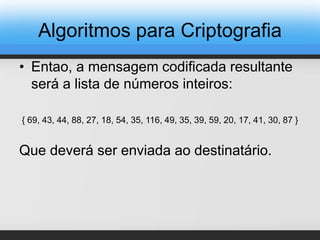 • Entao, a mensagem codificada resultante
será a lista de números inteiros:
{ 69, 43, 44, 88, 27, 18, 54, 35, 116, 49, 35, 39, 59, 20, 17, 41, 30, 87 }
Que deverá ser enviada ao destinatário.
Algoritmos para Criptografia
 