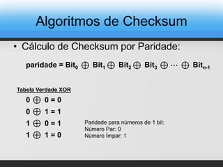 • Cálculo de Checksum por Paridade:
⊕paridade = Bit0 Bit1 ⊕ Bit2 ⊕ Bit3 ⊕ Bitn-1⊕ ⋯
⊕ 0 = 00
⊕ 1 = 10
⊕ 0 = 11
⊕ 1 = 01
Tabela Verdade XOR
Paridade para números de 1 bit:
Número Par: 0
Número Ímpar: 1
Algoritmos de Checksum
 