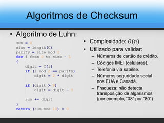 • Algoritmo de Luhn:
• Complexidade: 𝑂(𝑛)
• Utilizado para validar:
– Números de cartão de crédito.
– Códigos IMEI (celulares).
– Telefonia via satélite.
– Números seguridade social
nos EUA e Canadá.
– Fraqueza: não detecta
transposição de algarismos
(por exemplo, “08” por “80”)
Algoritmos de Checksum
 