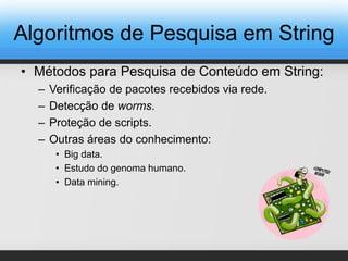 Algoritmos de Pesquisa em String
• Métodos para Pesquisa de Conteúdo em String:
– Verificação de pacotes recebidos via rede.
– Detecção de worms.
– Proteção de scripts.
– Outras áreas do conhecimento:
• Big data.
• Estudo do genoma humano.
• Data mining.
 
