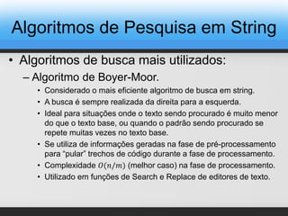 • Algoritmos de busca mais utilizados:
– Algoritmo de Boyer-Moor.
• Considerado o mais eficiente algoritmo de busca em string.
• A busca é sempre realizada da direita para a esquerda.
• Ideal para situações onde o texto sendo procurado é muito menor
do que o texto base, ou quando o padrão sendo procurado se
repete muitas vezes no texto base.
• Se utiliza de informações geradas na fase de pré-processamento
para “pular” trechos de código durante a fase de processamento.
• Complexidade 𝑂(𝑛/𝑚) (melhor caso) na fase de processamento.
• Utilizado em funções de Search e Replace de editores de texto.
Algoritmos de Pesquisa em String
 