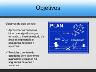 Objetivos
Objetivos da aula de hoje:
 Apresentar os conceitos
básicos e algoritmos que
formarão a base de estudo da
área de criptografia e
segurança de redes e
sistemas.
 Propiciar o contato do
estudante com algoritmos
avançados utilizados na
segurança de redes e
sistemas.
 