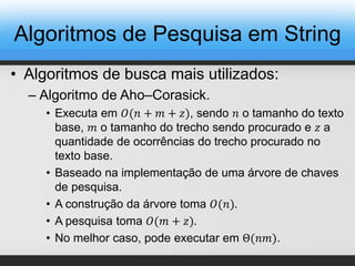 • Algoritmos de busca mais utilizados:
– Algoritmo de Aho–Corasick.
• Executa em 𝑂(𝑛 + 𝑚 + 𝑧), sendo 𝑛 o tamanho do texto
base, 𝑚 o tamanho do trecho sendo procurado e 𝑧 a
quantidade de ocorrências do trecho procurado no
texto base.
• Baseado na implementação de uma árvore de chaves
de pesquisa.
• A construção da árvore toma 𝑂(𝑛).
• A pesquisa toma 𝑂(𝑚 + 𝑧).
• No melhor caso, pode executar em Θ(𝑛𝑚).
Algoritmos de Pesquisa em String
 