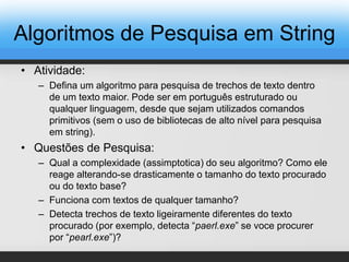 • Atividade:
– Defina um algoritmo para pesquisa de trechos de texto dentro
de um texto maior. Pode ser em português estruturado ou
qualquer linguagem, desde que sejam utilizados comandos
primitivos (sem o uso de bibliotecas de alto nível para pesquisa
em string).
• Questões de Pesquisa:
– Qual a complexidade (assimptotica) do seu algoritmo? Como ele
reage alterando-se drasticamente o tamanho do texto procurado
ou do texto base?
– Funciona com textos de qualquer tamanho?
– Detecta trechos de texto ligeiramente diferentes do texto
procurado (por exemplo, detecta “paerl.exe” se voce procurer
por “pearl.exe”)?
Algoritmos de Pesquisa em String
 
