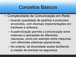 Conceitos Básicos
• Complexidade da Comunicação em Rede
– Grande quantidade de padrões e protocolos
envolvidos, com diversas implementações em
hardware e software.
– A padronização permite a comunicação entre
sistemas e aplicações de diferentes
naturezas, como por exemplo entre máquinas
com diferentes sistemas operacionais.
– No entanto, tal diversidade acaba facilitando
a criação de brechas na segurança.
 