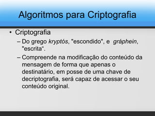 Algoritmos para Criptografia
• Criptografia
– Do grego kryptós, "escondido", e gráphein,
"escrita“.
– Compreende na modificação do conteúdo da
mensagem de forma que apenas o
destinatário, em posse de uma chave de
decriptografia, será capaz de acessar o seu
conteúdo original.
 