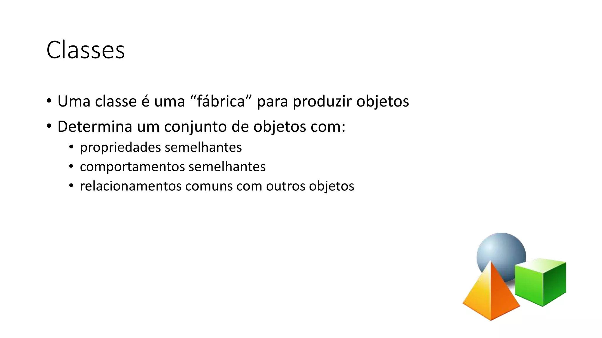 Classes
• Uma classe é uma “fábrica” para produzir objetos
• Determina um conjunto de objetos com:
• propriedades semelhantes
• comportamentos semelhantes
• relacionamentos comuns com outros objetos
 