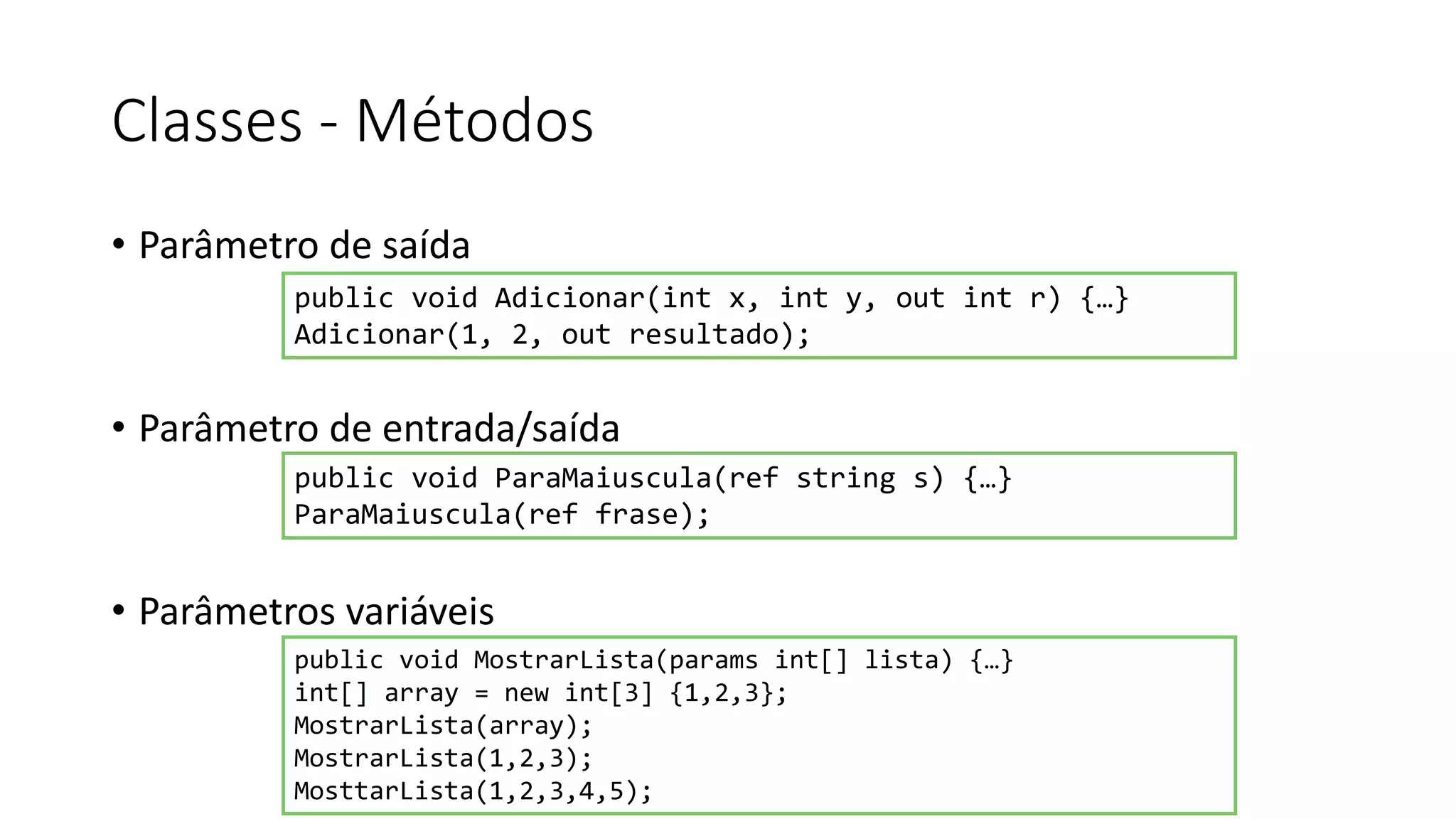 Classes - Métodos
• Parâmetro de saída
• Parâmetro de entrada/saída
• Parâmetros variáveis
public void Adicionar(int x, int y, out int r) {…}
Adicionar(1, 2, out resultado);
public void ParaMaiuscula(ref string s) {…}
ParaMaiuscula(ref frase);
public void MostrarLista(params int[] lista) {…}
int[] array = new int[3] {1,2,3};
MostrarLista(array);
MostrarLista(1,2,3);
MosttarLista(1,2,3,4,5);
 