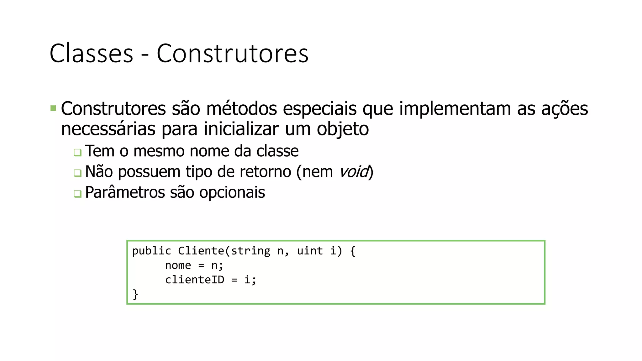 Classes - Construtores
 Construtores são métodos especiais que implementam as ações
necessárias para inicializar um objeto
 Tem o mesmo nome da classe
 Não possuem tipo de retorno (nem void)
 Parâmetros são opcionais
public Cliente(string n, uint i) {
nome = n;
clienteID = i;
}
 