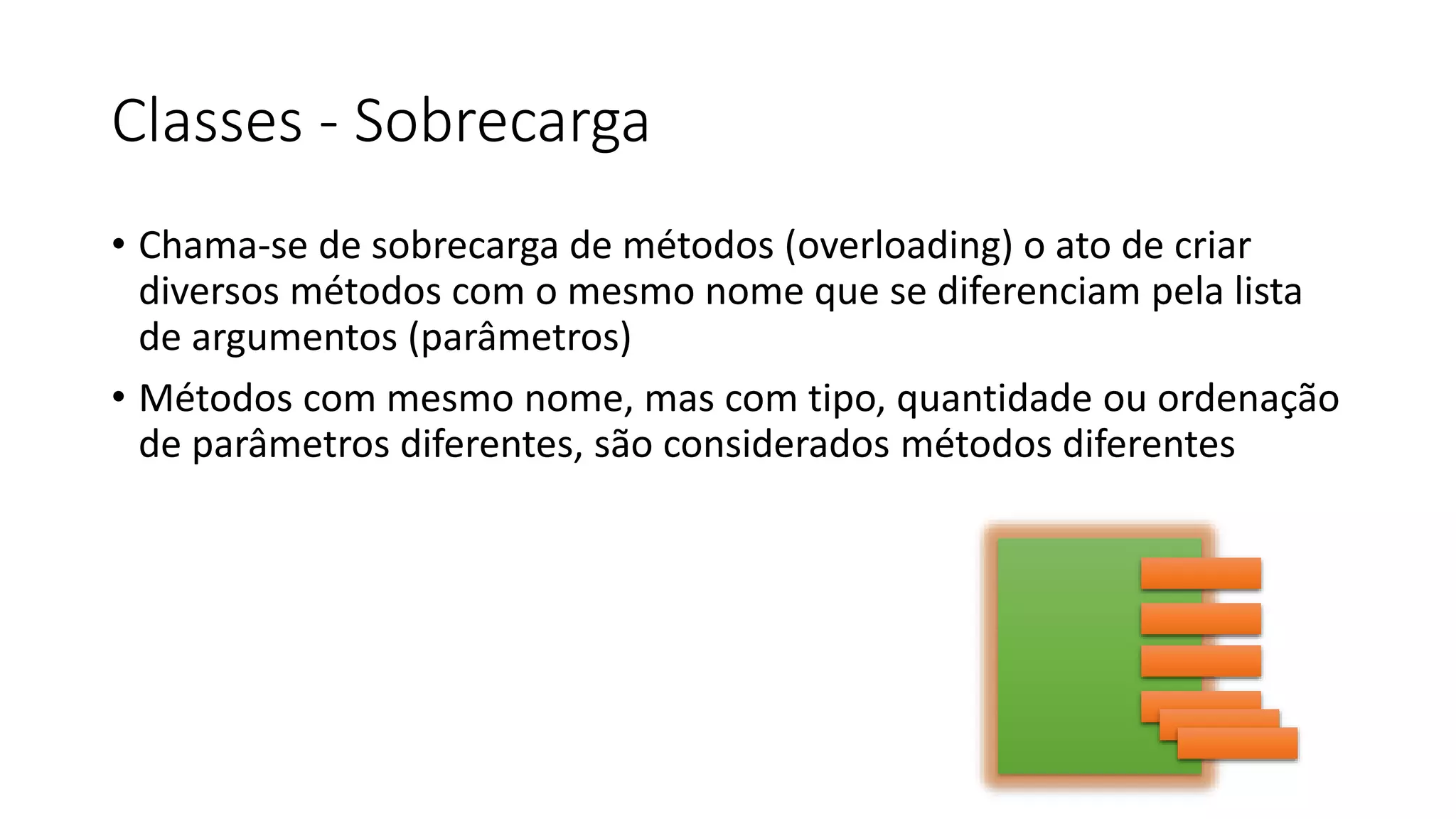 Classes - Sobrecarga
• Chama-se de sobrecarga de métodos (overloading) o ato de criar
diversos métodos com o mesmo nome que se diferenciam pela lista
de argumentos (parâmetros)
• Métodos com mesmo nome, mas com tipo, quantidade ou ordenação
de parâmetros diferentes, são considerados métodos diferentes
 