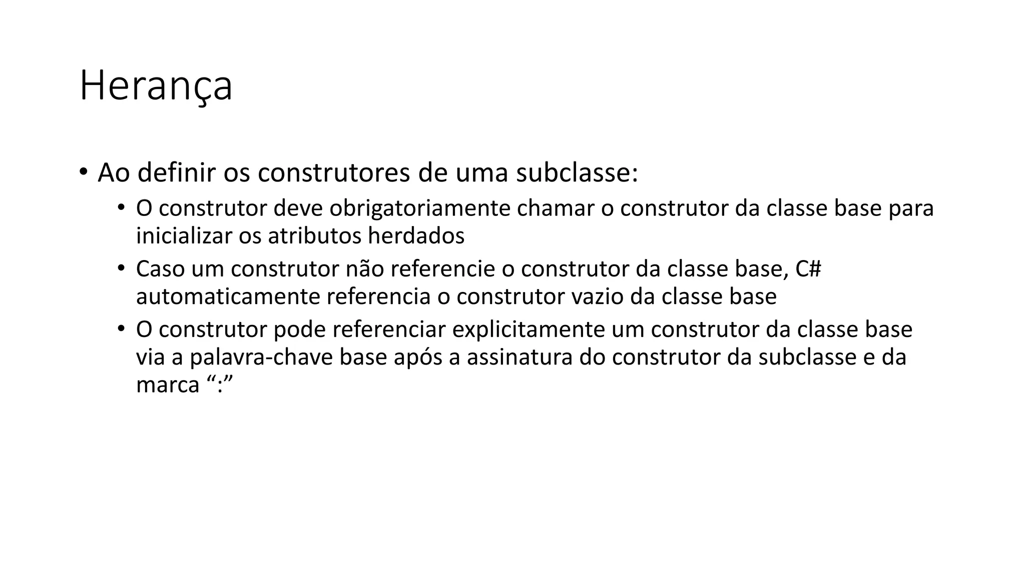 Herança
• Ao definir os construtores de uma subclasse:
• O construtor deve obrigatoriamente chamar o construtor da classe base para
inicializar os atributos herdados
• Caso um construtor não referencie o construtor da classe base, C#
automaticamente referencia o construtor vazio da classe base
• O construtor pode referenciar explicitamente um construtor da classe base
via a palavra-chave base após a assinatura do construtor da subclasse e da
marca “:”
 