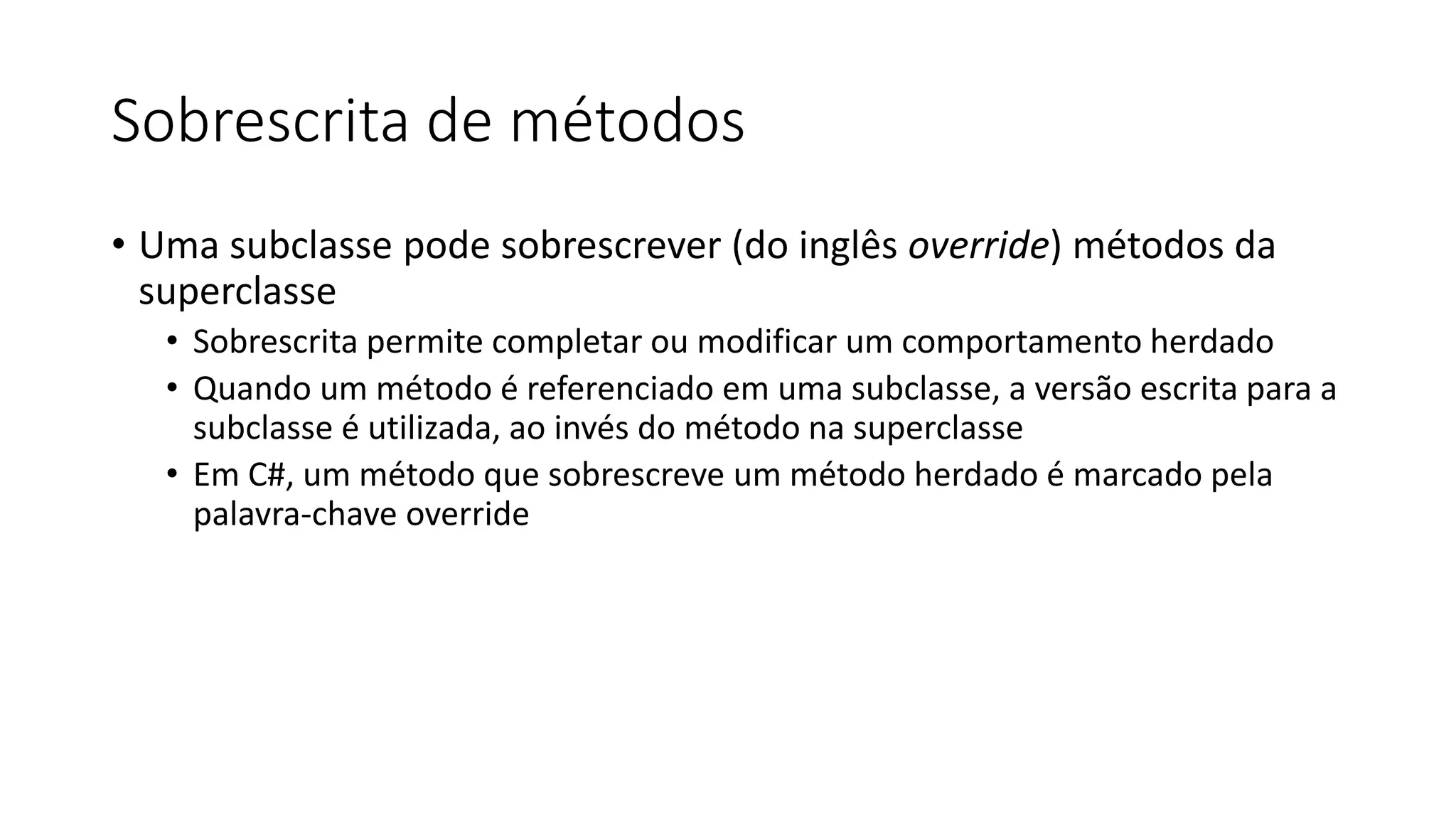 Sobrescrita de métodos
• Uma subclasse pode sobrescrever (do inglês override) métodos da
superclasse
• Sobrescrita permite completar ou modificar um comportamento herdado
• Quando um método é referenciado em uma subclasse, a versão escrita para a
subclasse é utilizada, ao invés do método na superclasse
• Em C#, um método que sobrescreve um método herdado é marcado pela
palavra-chave override
 