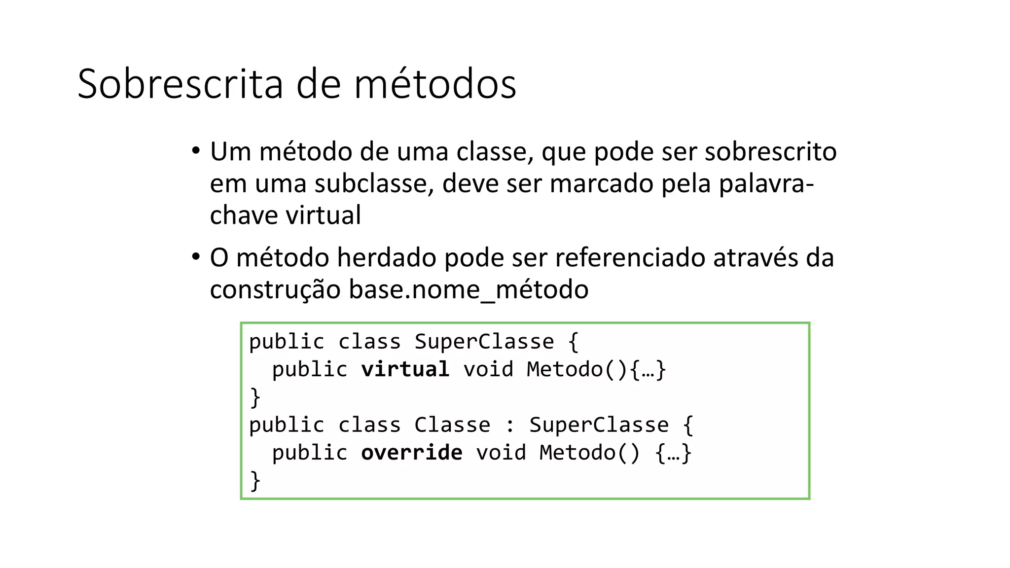 Sobrescrita de métodos
• Um método de uma classe, que pode ser sobrescrito
em uma subclasse, deve ser marcado pela palavra-
chave virtual
• O método herdado pode ser referenciado através da
construção base.nome_método
public class SuperClasse {
public virtual void Metodo(){…}
}
public class Classe : SuperClasse {
public override void Metodo() {…}
}
 