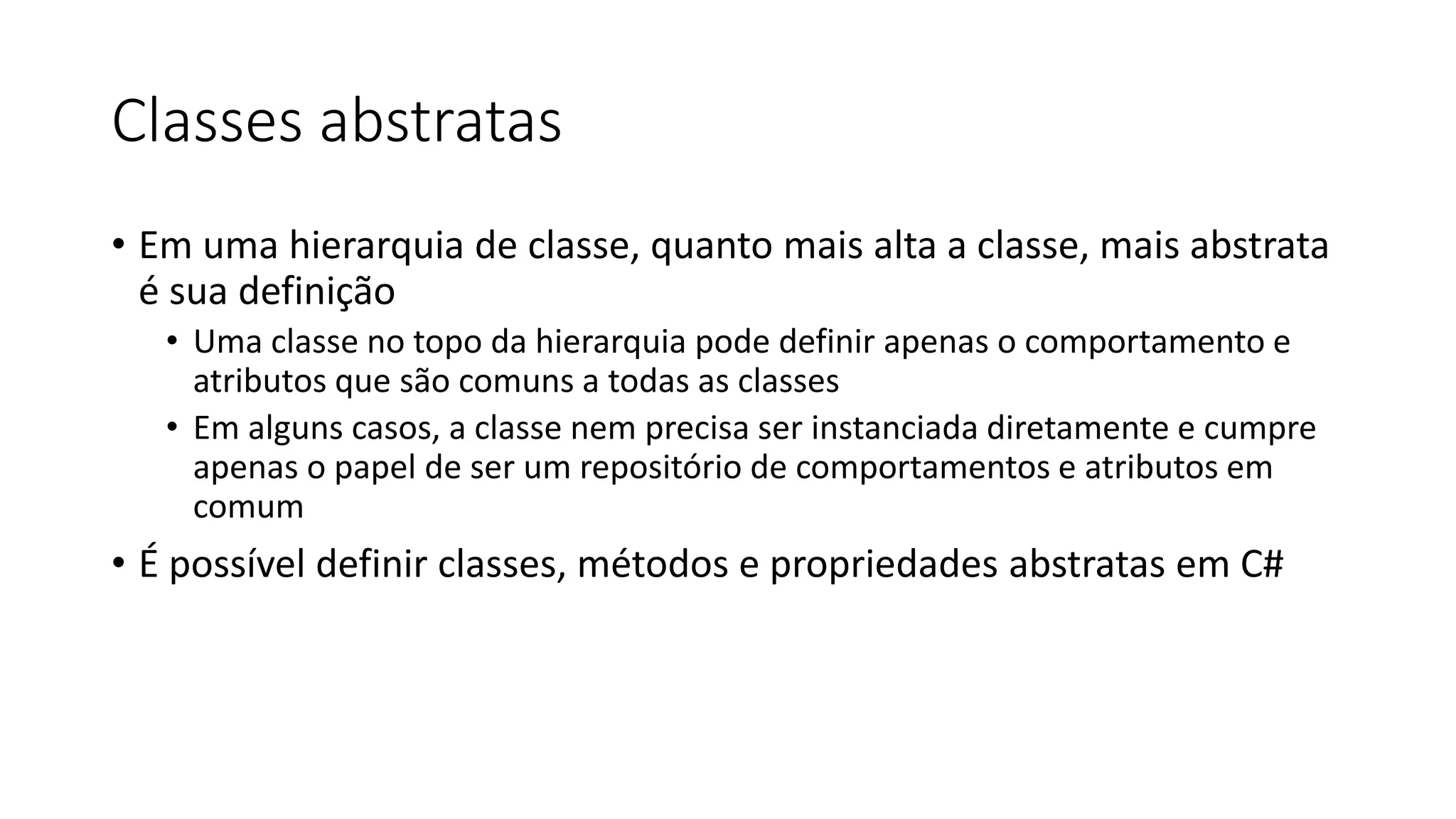 Classes abstratas
• Em uma hierarquia de classe, quanto mais alta a classe, mais abstrata
é sua definição
• Uma classe no topo da hierarquia pode definir apenas o comportamento e
atributos que são comuns a todas as classes
• Em alguns casos, a classe nem precisa ser instanciada diretamente e cumpre
apenas o papel de ser um repositório de comportamentos e atributos em
comum
• É possível definir classes, métodos e propriedades abstratas em C#
 