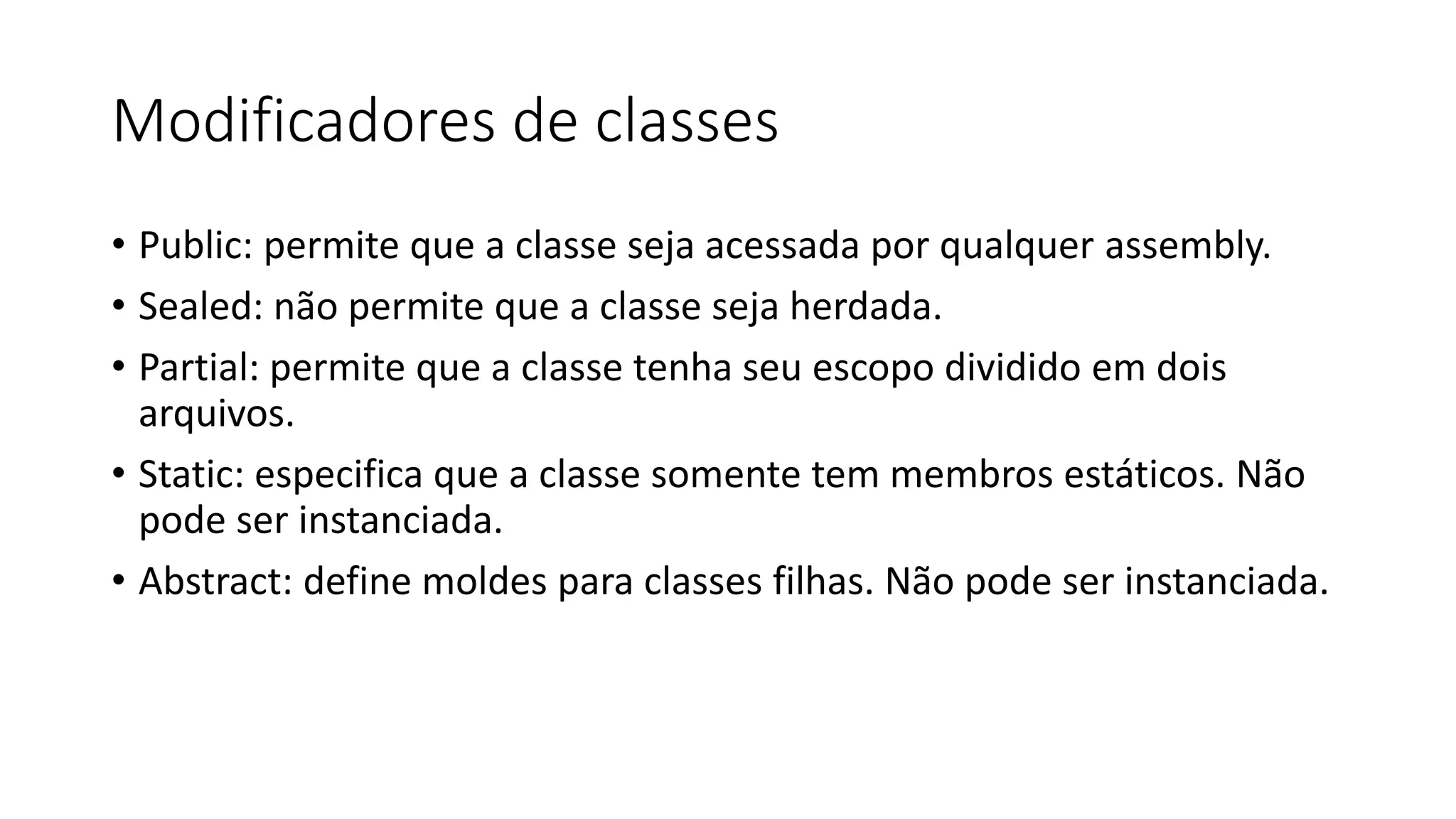 Modificadores de classes
• Public: permite que a classe seja acessada por qualquer assembly.
• Sealed: não permite que a classe seja herdada.
• Partial: permite que a classe tenha seu escopo dividido em dois
arquivos.
• Static: especifica que a classe somente tem membros estáticos. Não
pode ser instanciada.
• Abstract: define moldes para classes filhas. Não pode ser instanciada.
 
