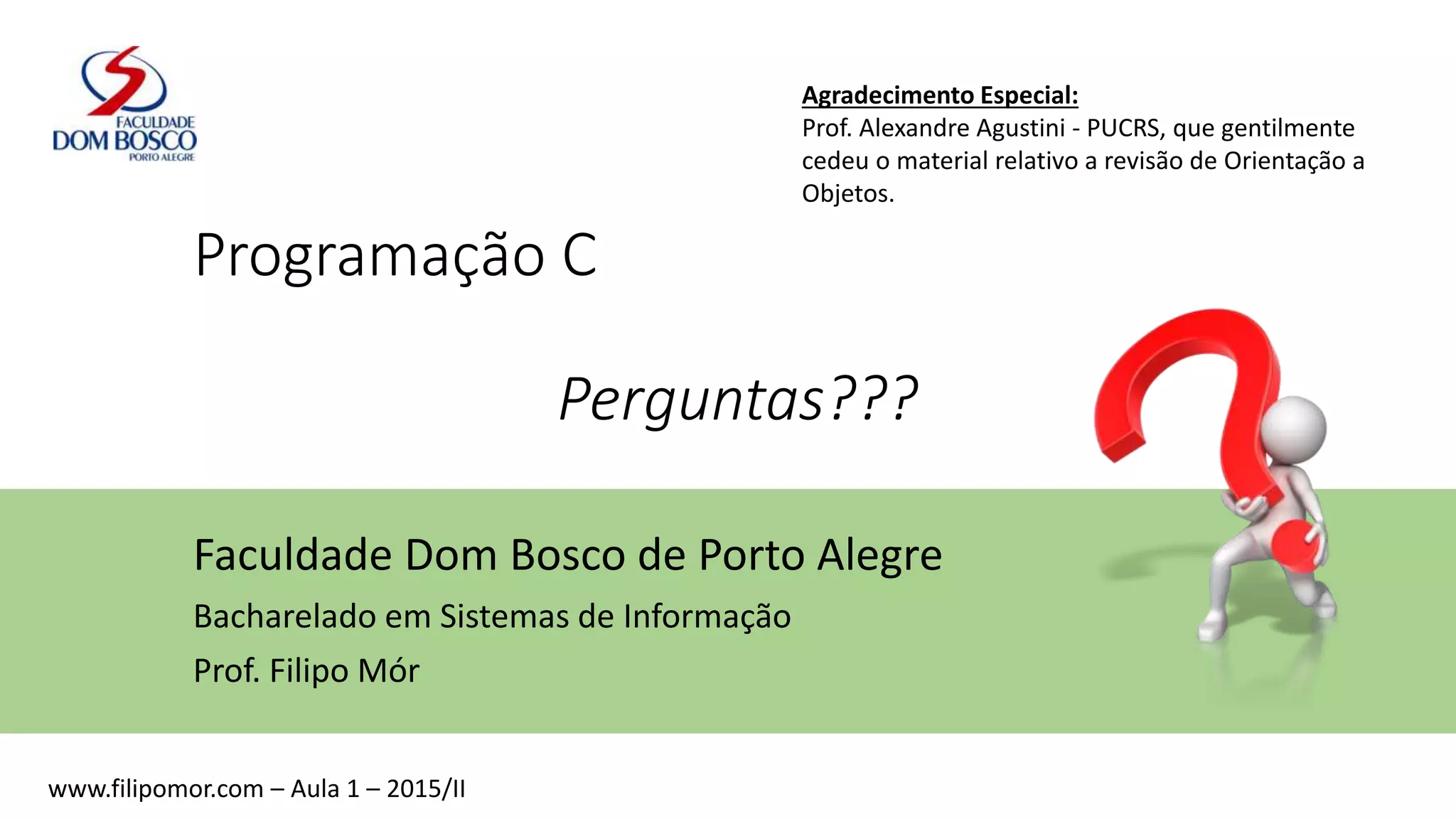 Programação C
Perguntas???
Faculdade Dom Bosco de Porto Alegre
Bacharelado em Sistemas de Informação
Prof. Filipo Mór
www.filipomor.com – Aula 1 – 2015/II
Agradecimento Especial:
Prof. Alexandre Agustini - PUCRS, que gentilmente
cedeu o material relativo a revisão de Orientação a
Objetos.
 