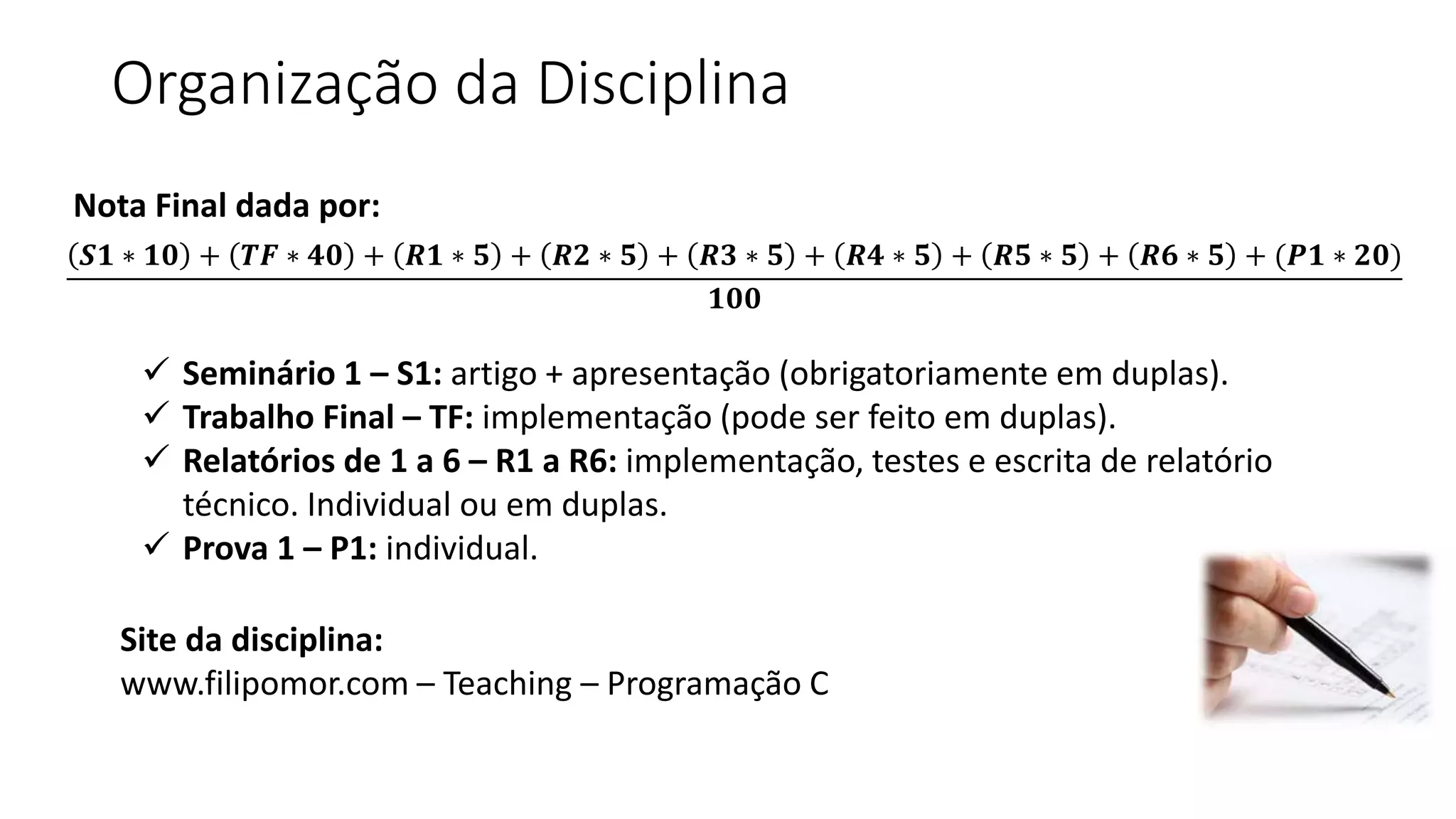 𝑺𝟏 ∗ 𝟏𝟎 + 𝑻𝑭 ∗ 𝟒𝟎 + 𝑹𝟏 ∗ 𝟓 + 𝑹𝟐 ∗ 𝟓 + 𝑹𝟑 ∗ 𝟓 + 𝑹𝟒 ∗ 𝟓 + 𝑹𝟓 ∗ 𝟓 + 𝑹𝟔 ∗ 𝟓 + (𝑷𝟏 ∗ 𝟐𝟎)
𝟏𝟎𝟎
 Seminário 1 – S1: artigo + apresentação (obrigatoriamente em duplas).
 Trabalho Final – TF: implementação (pode ser feito em duplas).
 Relatórios de 1 a 6 – R1 a R6: implementação, testes e escrita de relatório
técnico. Individual ou em duplas.
 Prova 1 – P1: individual.
Site da disciplina:
www.filipomor.com – Teaching – Programação C
Organização da Disciplina
Nota Final dada por:
 