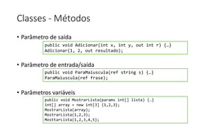 Classes - Métodos
• Parâmetro de saída
• Parâmetro de entrada/saída
• Parâmetros variáveis
public void Adicionar(int x, int y, out int r) {…}
Adicionar(1, 2, out resultado);
public void ParaMaiuscula(ref string s) {…}
ParaMaiuscula(ref frase);
public void MostrarLista(params int[] lista) {…}
int[] array = new int[3] {1,2,3};
MostrarLista(array);
MostrarLista(1,2,3);
MosttarLista(1,2,3,4,5);
 