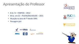Apresentação do Professor
• B.Sc. SI – FDBPOA – 2012
• M.Sc. em CC – PUCRS/DALHOUSIE – 2015
• Atuação na área de TI desde 1995.
• Passagem por:
 