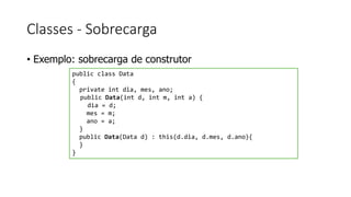 Classes - Sobrecarga
• Exemplo: sobrecarga de construtor
public class Data
{
private int dia, mes, ano;
public Data(int d, int m, int a) {
dia = d;
mes = m;
ano = a;
}
public Data(Data d) : this(d.dia, d.mes, d.ano){
}
}
 