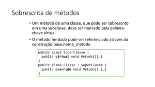 Sobrescrita de métodos
• Um método de uma classe, que pode ser sobrescrito
em uma subclasse, deve ser marcado pela palavra-
chave virtual
• O método herdado pode ser referenciado através da
construção base.nome_método
public class SuperClasse {
public virtual void Metodo(){…}
}
public class Classe : SuperClasse {
public override void Metodo() {…}
}
 