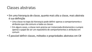 Classes abstratas
• Em uma hierarquia de classe, quanto mais alta a classe, mais abstrata
é sua definição
• Uma classe no topo da hierarquia pode definir apenas o comportamento e
atributos que são comuns a todas as classes
• Em alguns casos, a classe nem precisa ser instanciada diretamente e cumpre
apenas o papel de ser um repositório de comportamentos e atributos em
comum
• É possível definir classes, métodos e propriedades abstratas em C#
 