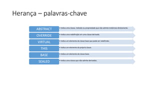 Herança – palavras-chave
• Indica uma classe, método ou propriedade que não admite instâncias diretamente.
ABSTRACT
• Indica uma redefinição em uma classe derivada.
OVERRIDE
• Indica um elemento da classe base que pode ser redefinido.
VIRTUAL
• Indica um elemento da própria classe.
THIS
• Indica um elemento da classe base.
BASE
• Indica uma classe que não admite derivadas.
SEALED
 