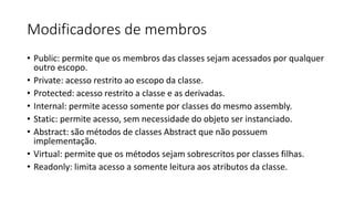 Modificadores de membros
• Public: permite que os membros das classes sejam acessados por qualquer
outro escopo.
• Private: acesso restrito ao escopo da classe.
• Protected: acesso restrito a classe e as derivadas.
• Internal: permite acesso somente por classes do mesmo assembly.
• Static: permite acesso, sem necessidade do objeto ser instanciado.
• Abstract: são métodos de classes Abstract que não possuem
implementação.
• Virtual: permite que os métodos sejam sobrescritos por classes filhas.
• Readonly: limita acesso a somente leitura aos atributos da classe.
 
