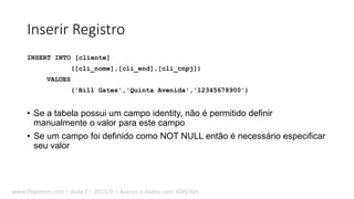 Inserir Registro
INSERT INTO [cliente]
([cli_nome],[cli_end],[cli_cnpj])
VALUES
('Bill Gates','Quinta Avenida','12345678900')
• Se a tabela possui um campo identity, não é permitido definir
manualmente o valor para este campo
• Se um campo foi definido como NOT NULL então é necessário especificar
seu valor
www.filipomor.com – Aula 2 – 2015/II – Acesso a dados com ADO.Net.
 