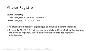 Alterar Registro
UPDATE [cliente]
SET [cli_end] = 'Sete de Setembro'
WHERE [cli_cnpj] = '12345678900'
• Ao atualizar um registro, especifique as colunas a serem alteradas
• A cláusula WHERE é opcional, se for omitida então a atualização ocorrerá
em todos os registros, senão ela ocorrerá somente nos registros
selecionados
www.filipomor.com – Aula 2 – 2015/II – Acesso a dados com ADO.Net.
 