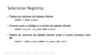 Selecionar Registros
• Todas as colunas da tabela cliente
SELECT * FROM cliente
• Coluna com o código e o nome da tabela cliente
SELECT cli_cod, cli_nome FROM cliente
• Todos as colunas da tabela cliente onde o nome comece com
Bil
SELECT * FROM cliente WHERE cli_nome LIKE 'Bil%'
www.filipomor.com – Aula 2 – 2015/II – Acesso a dados com ADO.Net.
 