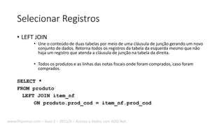 Selecionar Registros
• LEFT JOIN
• Une o conteúdo de duas tabelas por meio de uma cláusula de junção gerando um novo
conjunto de dados. Retorna todos os registros da tabela da esquerda mesmo que não
haja um registro que atenda a cláusula de junção na tabela da direita.
• Todos os produtos e as linhas das notas fiscais onde foram comprados, caso foram
comprados.
SELECT *
FROM produto
LEFT JOIN item_nf
ON produto.prod_cod = item_nf.prod_cod
www.filipomor.com – Aula 2 – 2015/II – Acesso a dados com ADO.Net.
 