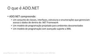 O que é ADO.NET
• ADO.NET compreende:
• Um conjunto de classes, interfaces, estruturas e enumerações que gerenciam
acesso a dados de dentro do .NET Framework
• Um modelo de programação projetado para ambientes desconectados
• Um modelo de programação com avançado suporte a XML
www.filipomor.com – Aula 2 – 2015/II – Acesso a dados com ADO.Net.
 