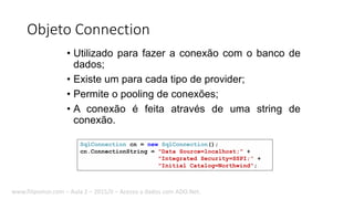 Objeto Connection
• Utilizado para fazer a conexão com o banco de
dados;
• Existe um para cada tipo de provider;
• Permite o pooling de conexões;
• A conexão é feita através de uma string de
conexão.
SqlConnection cn = new SqlConnection();
cn.ConnectionString = "Data Source=localhost;" +
"Integrated Security=SSPI;" +
"Initial Catalog=Northwind";
www.filipomor.com – Aula 2 – 2015/II – Acesso a dados com ADO.Net.
 