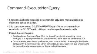 Command-ExecuteNonQuery
• É responsável pela execução de comandos SQL para manipulação dos
dados no banco de dados.
• São comandos como DELETE e UPDATE que não retornam nenhum
resultado de SELECT e não utilizam nenhum parâmetro de saída.
• Possui duas definições:
• Recebendo um CommandType (Text ou StoredProcedure), uma string com a
instrução SQL (Query ou nome do procedimento) e um vetor de parâmetros SQL
• Ou recebendo, além destes parâmetros, uma transação SQL. A transação é utilizada
para garantir a atomicidade de vários comandos, ou seja, fazer com que um conjunto
de comandos sejam executados ou descartados totalmente
www.filipomor.com – Aula 2 – 2015/II – Acesso a dados com ADO.Net.
 