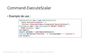 Command-ExecuteScalar
• Exemplo de uso :
SqlConnection cnn = new SqlConnection(
"Data Source=localhost;" +
"Initial Catalog=Videos;Integrated Security=True");
SqlCommand cmd = new SqlCommand("SELECT COUNT(*)
FROM titulos", cnn);
cnn.Open();
object qtidade = cmd.ExecuteScalar();
Console.WriteLine("Existem " + (int)qtidade + " títulos");
cnn.Close();
www.filipomor.com – Aula 2 – 2015/II – Acesso a dados com ADO.Net.
 
