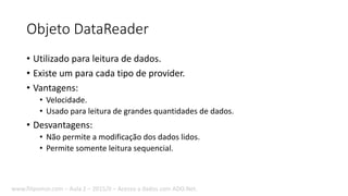 Objeto DataReader
• Utilizado para leitura de dados.
• Existe um para cada tipo de provider.
• Vantagens:
• Velocidade.
• Usado para leitura de grandes quantidades de dados.
• Desvantagens:
• Não permite a modificação dos dados lidos.
• Permite somente leitura sequencial.
www.filipomor.com – Aula 2 – 2015/II – Acesso a dados com ADO.Net.
 