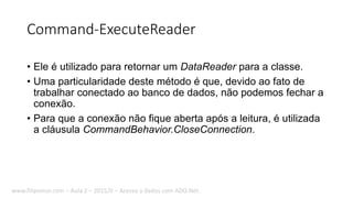 Command-ExecuteReader
• Ele é utilizado para retornar um DataReader para a classe.
• Uma particularidade deste método é que, devido ao fato de
trabalhar conectado ao banco de dados, não podemos fechar a
conexão.
• Para que a conexão não fique aberta após a leitura, é utilizada
a cláusula CommandBehavior.CloseConnection.
www.filipomor.com – Aula 2 – 2015/II – Acesso a dados com ADO.Net.
 