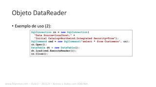 Objeto DataReader
• Exemplo de uso (2):
SqlConnection cn = new SqlConnection(
"Data Source=localhost;" +
"Initial Catalog=Northwind;Integrated Security=True");
SqlCommand cmd = new SqlCommand("select * from Customers", cn);
cn.Open();
DataTable dt = new DataTable();
dt.Load(cmd.ExecuteReader());
cn.Close();
www.filipomor.com – Aula 2 – 2015/II – Acesso a dados com ADO.Net.
 