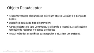 Objeto DataAdapter
• Responsável pela comunicação entre um objeto DataSet e o banco de
dados;
• Específico para cada tipo de provider;
• Agrega objetos do tipo Command, facilitando a inserção, atualização e
remoção de registros no banco de dados;
• Possui métodos específicos para popular e atualizar um DataSet.
www.filipomor.com – Aula 2 – 2015/II – Acesso a dados com ADO.Net.
 