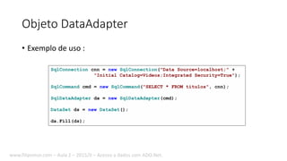 Objeto DataAdapter
• Exemplo de uso :
SqlConnection cnn = new SqlConnection("Data Source=localhost;" +
"Initial Catalog=Videos;Integrated Security=True");
SqlCommand cmd = new SqlCommand("SELECT * FROM titulos", cnn);
SqlDataAdapter da = new SqlDataAdapter(cmd);
DataSet ds = new DataSet();
da.Fill(ds);
www.filipomor.com – Aula 2 – 2015/II – Acesso a dados com ADO.Net.
 