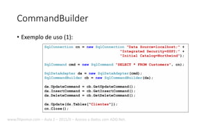 CommandBuilder
• Exemplo de uso (1):
SqlConnection cn = new SqlConnection("Data Source=localhost;" +
"Integrated Security=SSPI;" +
"Initial Catalog=Northwind");
SqlCommand cmd = new SqlCommand("SELECT * FROM Customers", cn);
SqlDataAdapter da = new SqlDataAdapter(cmd);
SqlCommandBuilder cb = new SqlCommandBuilder(da);
da.UpdateCommand = cb.GetUpdateCommand();
da.InsertCommand = cb.GetInsertCommand();
da.DeleteCommand = cb.GetDeleteCommand();
da.Update(ds.Tables["Clientes"]);
cn.Close();
www.filipomor.com – Aula 2 – 2015/II – Acesso a dados com ADO.Net.
 