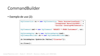 CommandBuilder
• Exemplo de uso (2):
SqlConnection cn = new SqlConnection("Data Source=localhost;" +
"Integrated Security=SSPI;" +
"Initial Catalog=Northwind");
SqlCommand cmd = new SqlCommand("SELECT * FROM Customers", cn);
SqlDataAdapter da = new SqlDataAdapter(cmd);
SqlCommandBuilder cb = new SqlCommandBuilder(da);
cb.DataAdapter.Update(ds.Tables["Clientes"]);
cn.Close();
www.filipomor.com – Aula 2 – 2015/II – Acesso a dados com ADO.Net.
 