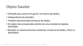 Objeto DataSet
• Utilizado para acesso em geral a um banco de dados;
• Independente de provider;
• Trabalha desconectado do banco de dados;
• Os dados são armazenados dentro de uma coleção de objetos
DataTable;
• Mantém os relacionamentos existentes no banco de dados, entre os
DataTables.
www.filipomor.com – Aula 2 – 2015/II – Acesso a dados com ADO.Net.
 