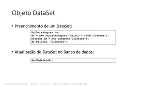 Objeto DataSet
• Preenchimento de um DataSet:
• Atualização do DataSet no Banco de dados:
da.Update(ds);
SqlDataAdapter da;
da = new SqlDataAdapter("SELECT * FROM Clientes");
DataSet ds = new DataSet("Clientes");
da.Fill(ds, "Clientes");
www.filipomor.com – Aula 2 – 2015/II – Acesso a dados com ADO.Net.
 
