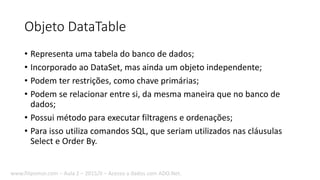 Objeto DataTable
• Representa uma tabela do banco de dados;
• Incorporado ao DataSet, mas ainda um objeto independente;
• Podem ter restrições, como chave primárias;
• Podem se relacionar entre si, da mesma maneira que no banco de
dados;
• Possui método para executar filtragens e ordenações;
• Para isso utiliza comandos SQL, que seriam utilizados nas cláusulas
Select e Order By.
www.filipomor.com – Aula 2 – 2015/II – Acesso a dados com ADO.Net.
 
