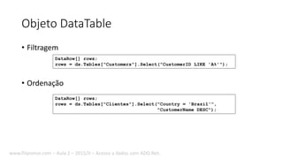 Objeto DataTable
• Filtragem
• Ordenação
DataRow[] rows;
rows = ds.Tables["Clientes"].Select("Country = 'Brazil'",
"CustomerName DESC");
DataRow[] rows;
rows = ds.Tables["Customers"].Select("CustomerID LIKE 'A%'");
www.filipomor.com – Aula 2 – 2015/II – Acesso a dados com ADO.Net.
 