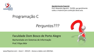 Programação C
Perguntas???
Faculdade Dom Bosco de Porto Alegre
Bacharelado em Sistemas de Informação
Prof. Filipo Mór
Agradecimento Especial:
Prof. Alexandre Agustini - PUCRS, que gentilmente
cedeu o material para confecção desta aula.
www.filipomor.com – Aula 2 – 2015/II – Acesso a dados com ADO.Net.
 